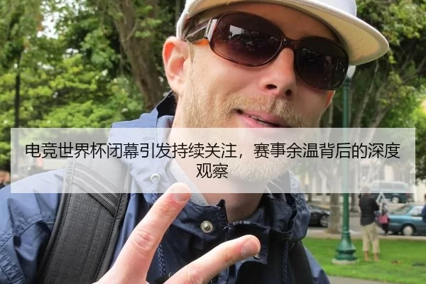 电竞世界杯闭幕引发持续关注，赛事余温背后的深度观察